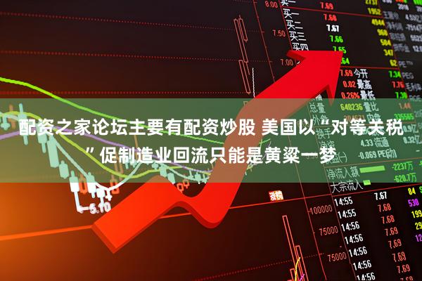 配资之家论坛主要有配资炒股 美国以“对等关税”促制造业回流只能是黄粱一梦