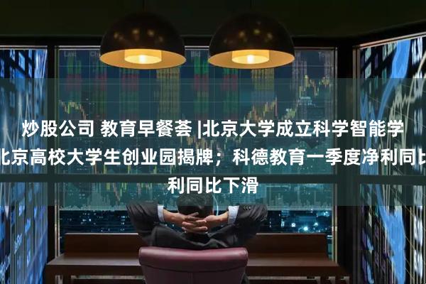炒股公司 教育早餐荟 |北京大学成立科学智能学院；北京高校大学生创业园揭牌；科德教育一季度净利同比下滑