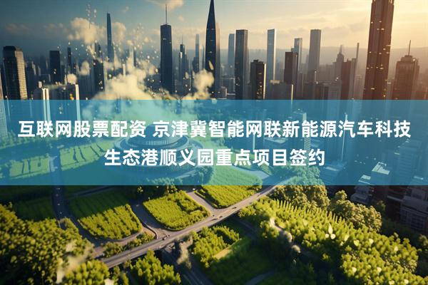互联网股票配资 京津冀智能网联新能源汽车科技生态港顺义园重点项目签约