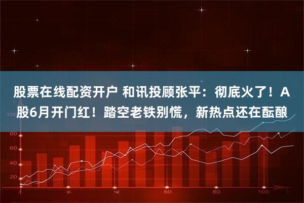 股票在线配资开户 和讯投顾张平：彻底火了！A股6月开门红！踏空老铁别慌，新热点还在酝酿