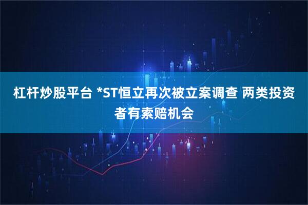 杠杆炒股平台 *ST恒立再次被立案调查 两类投资者有索赔机会