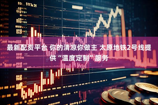 最新配资平台 你的清凉你做主 太原地铁2号线提供“温度定制”服务