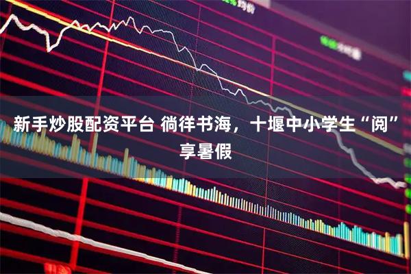 新手炒股配资平台 徜徉书海，十堰中小学生“阅”享暑假