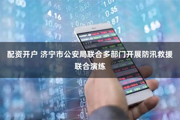配资开户 济宁市公安局联合多部门开展防汛救援联合演练
