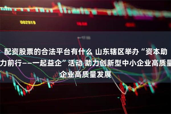 配资股票的合法平台有什么 山东辖区举办“资本助跑 鲁力前行——一起益企”活动 助力创新型中小企业高质量发展