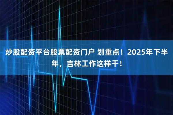 炒股配资平台股票配资门户 划重点！2025年下半年，吉林工作这样干！