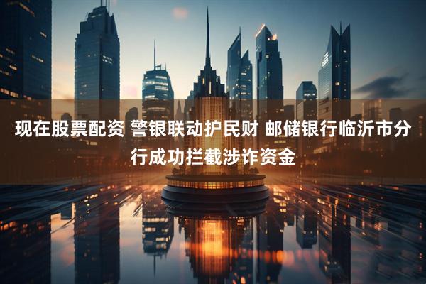现在股票配资 警银联动护民财 邮储银行临沂市分行成功拦截涉诈资金