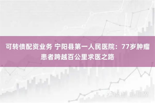 可转债配资业务 宁阳县第一人民医院：77岁肿瘤患者跨越百公里求医之路