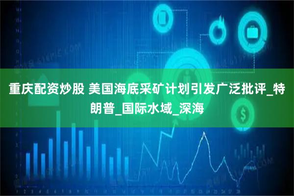 重庆配资炒股 美国海底采矿计划引发广泛批评_特朗普_国际水域_深海