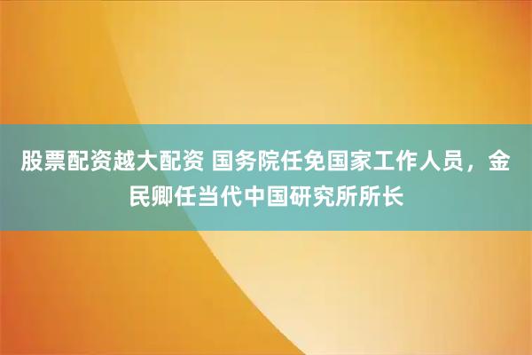 股票配资越大配资 国务院任免国家工作人员，金民卿任当代中国研究所所长