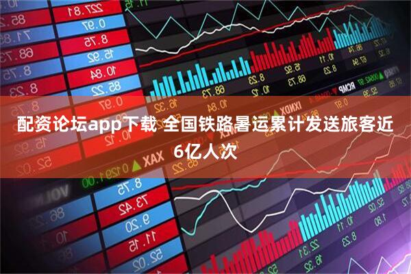 配资论坛app下载 全国铁路暑运累计发送旅客近6亿人次
