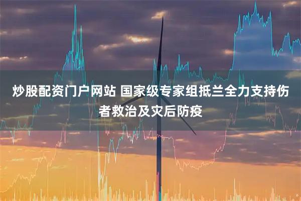 炒股配资门户网站 国家级专家组抵兰全力支持伤者救治及灾后防疫