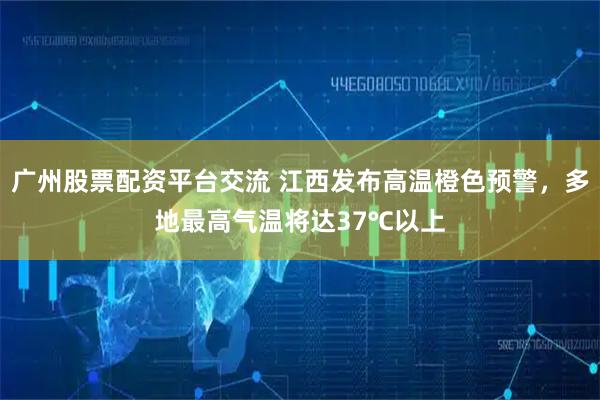 广州股票配资平台交流 江西发布高温橙色预警，多地最高气温将达37℃以上