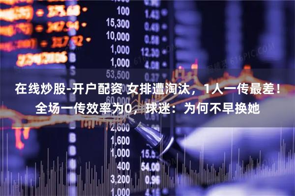 在线炒股-开户配资 女排遭淘汰，1人一传最差！全场一传效率为0，球迷：为何不早换她