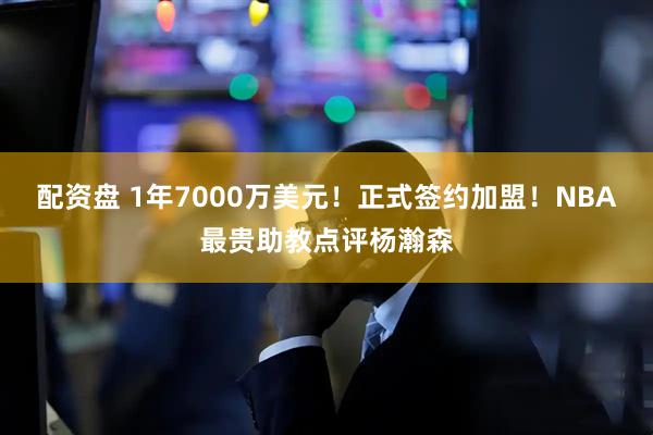 配资盘 1年7000万美元！正式签约加盟！NBA最贵助教点评杨瀚森