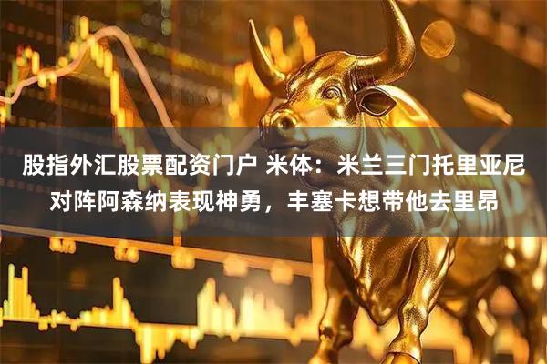 股指外汇股票配资门户 米体：米兰三门托里亚尼对阵阿森纳表现神勇，丰塞卡想带他去里昂