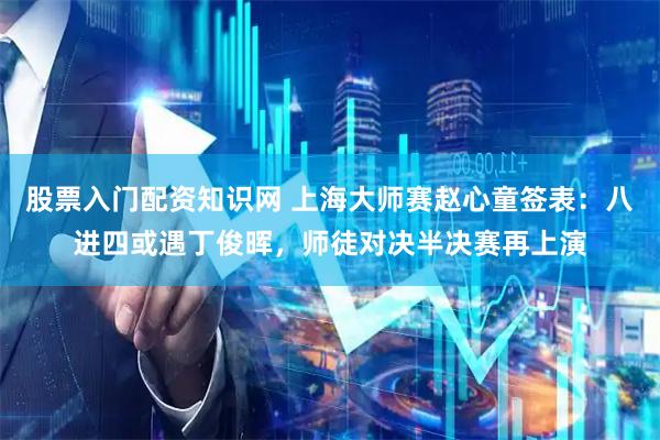 股票入门配资知识网 上海大师赛赵心童签表：八进四或遇丁俊晖，师徒对决半决赛再上演