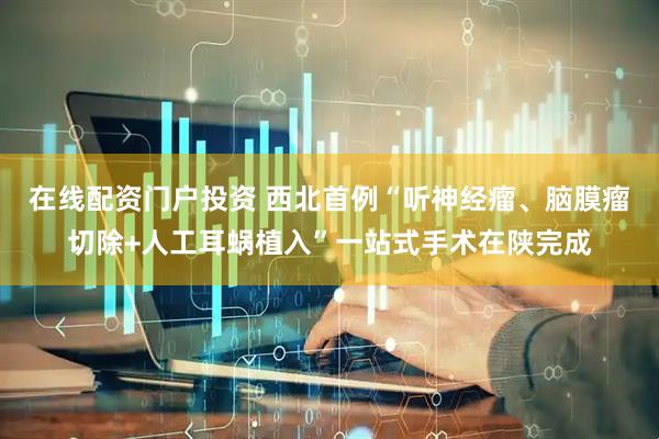 在线配资门户投资 西北首例“听神经瘤、脑膜瘤切除+人工耳蜗植入”一站式手术在陕完成