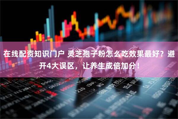 在线配资知识门户 灵芝孢子粉怎么吃效果最好？避开4大误区，让养生成倍加分！