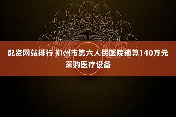 配资网站排行 郑州市第六人民医院预算140万元采购医疗设备