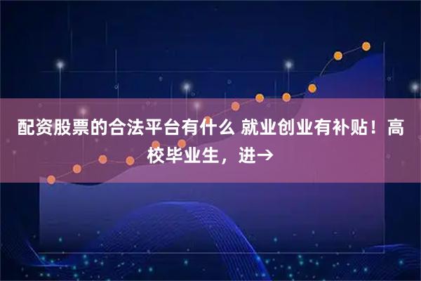 配资股票的合法平台有什么 就业创业有补贴！高校毕业生，进→