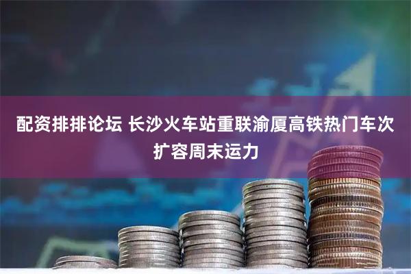 配资排排论坛 长沙火车站重联渝厦高铁热门车次扩容周末运力