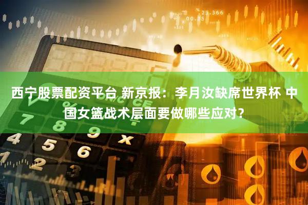 西宁股票配资平台 新京报:李月汝缺席世界杯 中国女篮战术层面要做哪些应对?