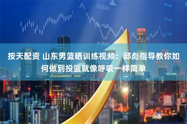 按天配资 山东男篮晒训练视频：邱彪指导教你如何做到投篮就像呼吸一样简单